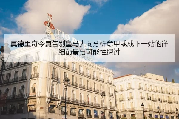 莫德里奇今夏告别皇马去向分析意甲或成下一站的详细前景与可能性探讨