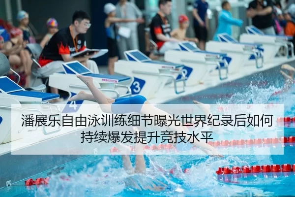 潘展乐自由泳训练细节曝光世界纪录后如何持续爆发提升竞技水平