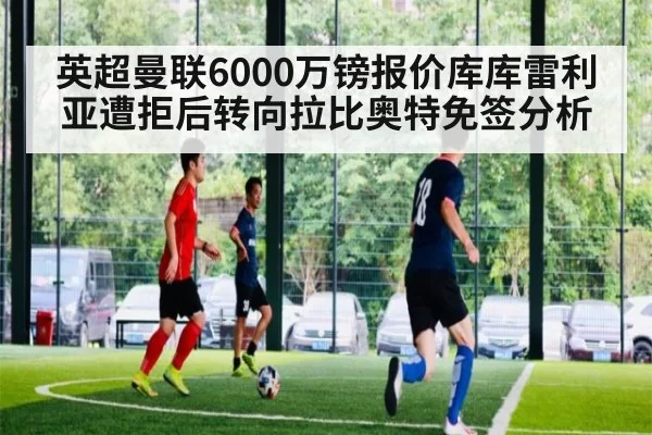 英超曼联6000万镑报价库库雷利亚遭拒后转向拉比奥特免签分析 - pgdianzi