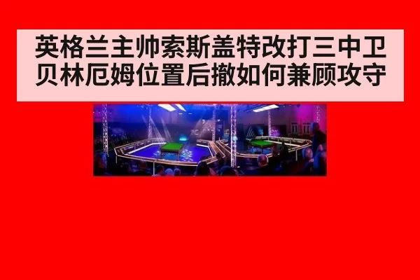 英格兰主帅索斯盖特改打三中卫贝林厄姆位置后撤如何兼顾攻守